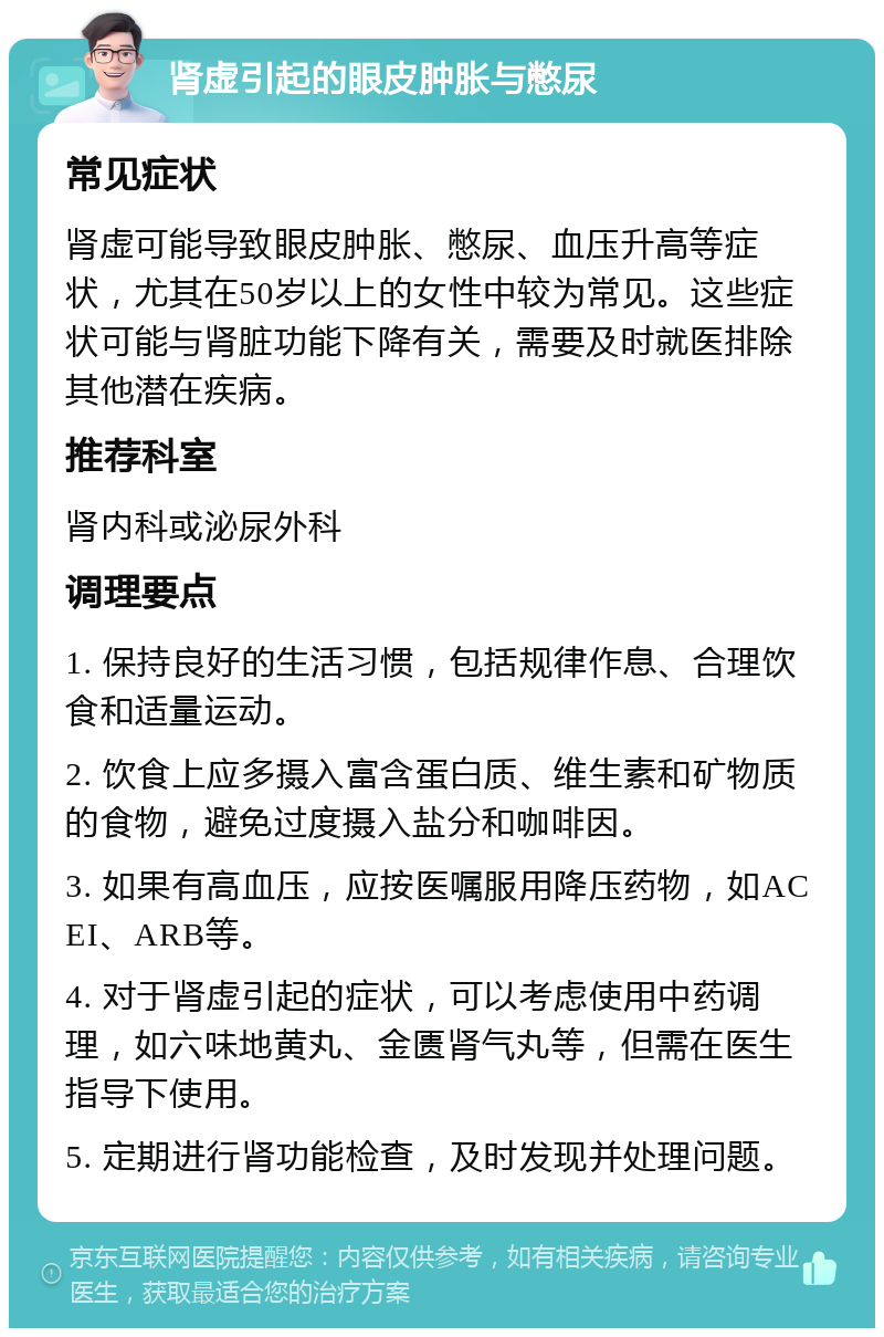 肾虚引起的眼皮肿胀与憋尿 常见症状 肾虚可能导致眼皮肿胀、憋尿、血压升高等症状，尤其在50岁以上的女性中较为常见。这些症状可能与肾脏功能下降有关，需要及时就医排除其他潜在疾病。 推荐科室 肾内科或泌尿外科 调理要点 1. 保持良好的生活习惯，包括规律作息、合理饮食和适量运动。 2. 饮食上应多摄入富含蛋白质、维生素和矿物质的食物，避免过度摄入盐分和咖啡因。 3. 如果有高血压，应按医嘱服用降压药物，如ACEI、ARB等。 4. 对于肾虚引起的症状，可以考虑使用中药调理，如六味地黄丸、金匮肾气丸等，但需在医生指导下使用。 5. 定期进行肾功能检查，及时发现并处理问题。