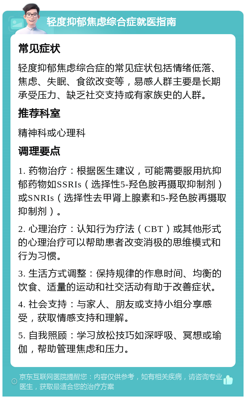 轻度抑郁焦虑综合症就医指南 常见症状 轻度抑郁焦虑综合症的常见症状包括情绪低落、焦虑、失眠、食欲改变等，易感人群主要是长期承受压力、缺乏社交支持或有家族史的人群。 推荐科室 精神科或心理科 调理要点 1. 药物治疗：根据医生建议，可能需要服用抗抑郁药物如SSRIs（选择性5-羟色胺再摄取抑制剂）或SNRIs（选择性去甲肾上腺素和5-羟色胺再摄取抑制剂）。 2. 心理治疗：认知行为疗法（CBT）或其他形式的心理治疗可以帮助患者改变消极的思维模式和行为习惯。 3. 生活方式调整：保持规律的作息时间、均衡的饮食、适量的运动和社交活动有助于改善症状。 4. 社会支持：与家人、朋友或支持小组分享感受，获取情感支持和理解。 5. 自我照顾：学习放松技巧如深呼吸、冥想或瑜伽，帮助管理焦虑和压力。