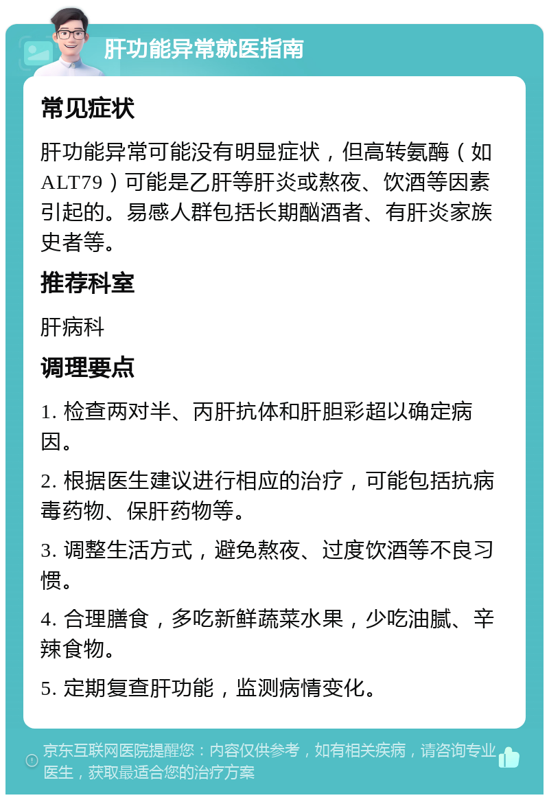 肝功能异常就医指南 常见症状 肝功能异常可能没有明显症状，但高转氨酶（如ALT79）可能是乙肝等肝炎或熬夜、饮酒等因素引起的。易感人群包括长期酗酒者、有肝炎家族史者等。 推荐科室 肝病科 调理要点 1. 检查两对半、丙肝抗体和肝胆彩超以确定病因。 2. 根据医生建议进行相应的治疗，可能包括抗病毒药物、保肝药物等。 3. 调整生活方式，避免熬夜、过度饮酒等不良习惯。 4. 合理膳食，多吃新鲜蔬菜水果，少吃油腻、辛辣食物。 5. 定期复查肝功能，监测病情变化。