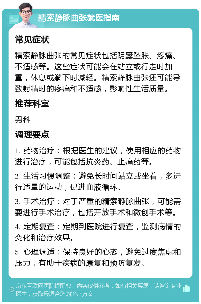 精索静脉曲张就医指南 常见症状 精索静脉曲张的常见症状包括阴囊坠胀、疼痛、不适感等。这些症状可能会在站立或行走时加重，休息或躺下时减轻。精索静脉曲张还可能导致射精时的疼痛和不适感，影响性生活质量。 推荐科室 男科 调理要点 1. 药物治疗：根据医生的建议，使用相应的药物进行治疗，可能包括抗炎药、止痛药等。 2. 生活习惯调整：避免长时间站立或坐着，多进行适量的运动，促进血液循环。 3. 手术治疗：对于严重的精索静脉曲张，可能需要进行手术治疗，包括开放手术和微创手术等。 4. 定期复查：定期到医院进行复查，监测病情的变化和治疗效果。 5. 心理调适：保持良好的心态，避免过度焦虑和压力，有助于疾病的康复和预防复发。