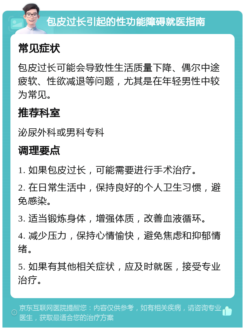 包皮过长引起的性功能障碍就医指南 常见症状 包皮过长可能会导致性生活质量下降、偶尔中途疲软、性欲减退等问题，尤其是在年轻男性中较为常见。 推荐科室 泌尿外科或男科专科 调理要点 1. 如果包皮过长，可能需要进行手术治疗。 2. 在日常生活中，保持良好的个人卫生习惯，避免感染。 3. 适当锻炼身体，增强体质，改善血液循环。 4. 减少压力，保持心情愉快，避免焦虑和抑郁情绪。 5. 如果有其他相关症状，应及时就医，接受专业治疗。