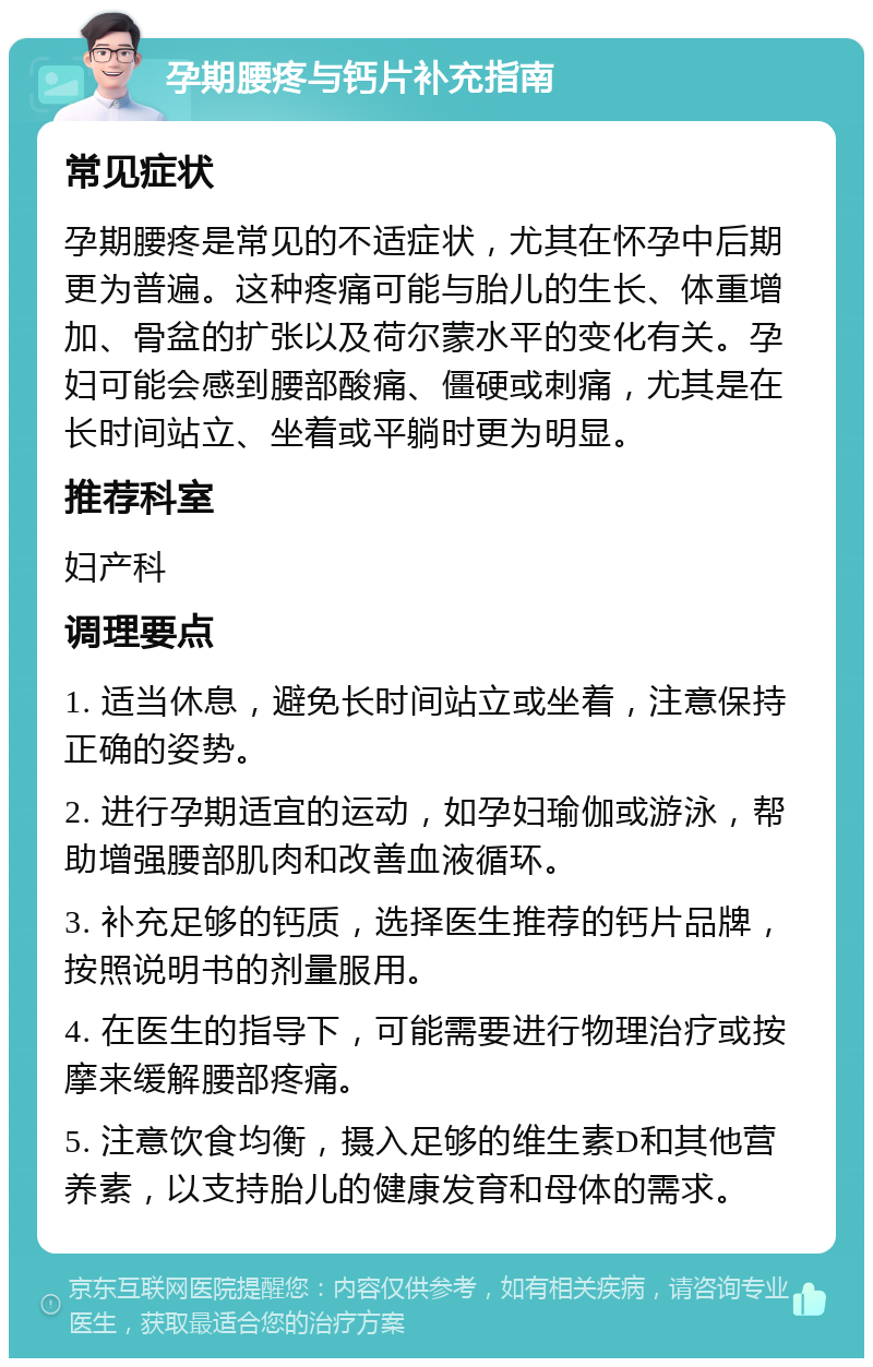 孕期腰疼与钙片补充指南 常见症状 孕期腰疼是常见的不适症状，尤其在怀孕中后期更为普遍。这种疼痛可能与胎儿的生长、体重增加、骨盆的扩张以及荷尔蒙水平的变化有关。孕妇可能会感到腰部酸痛、僵硬或刺痛，尤其是在长时间站立、坐着或平躺时更为明显。 推荐科室 妇产科 调理要点 1. 适当休息，避免长时间站立或坐着，注意保持正确的姿势。 2. 进行孕期适宜的运动，如孕妇瑜伽或游泳，帮助增强腰部肌肉和改善血液循环。 3. 补充足够的钙质，选择医生推荐的钙片品牌，按照说明书的剂量服用。 4. 在医生的指导下，可能需要进行物理治疗或按摩来缓解腰部疼痛。 5. 注意饮食均衡，摄入足够的维生素D和其他营养素，以支持胎儿的健康发育和母体的需求。