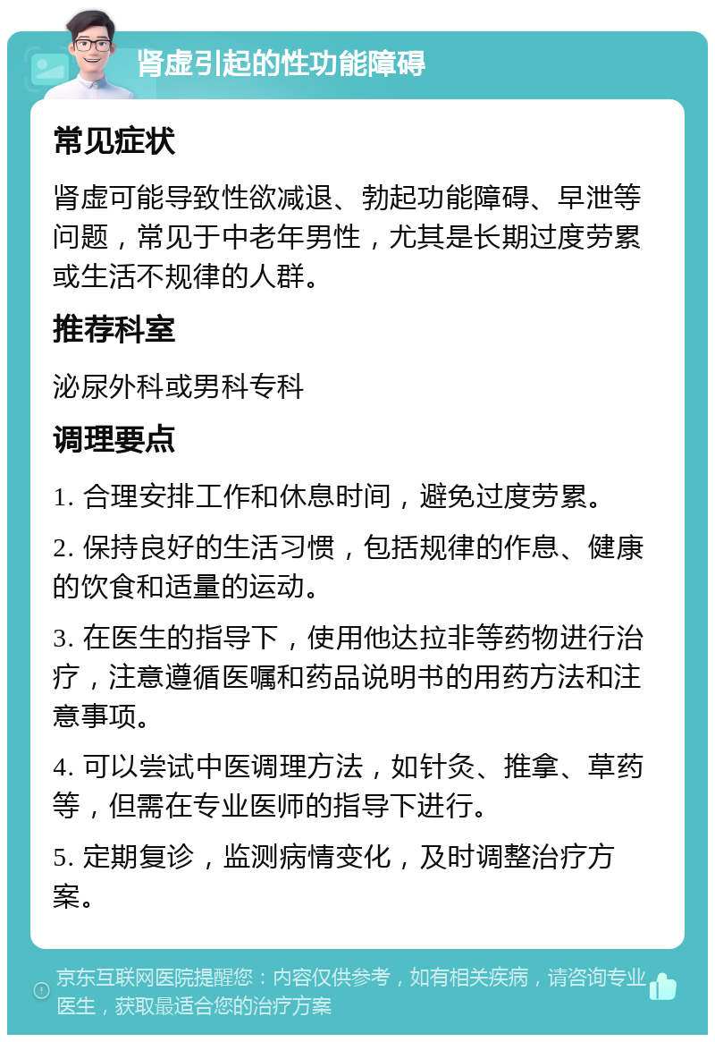 肾虚引起的性功能障碍 常见症状 肾虚可能导致性欲减退、勃起功能障碍、早泄等问题，常见于中老年男性，尤其是长期过度劳累或生活不规律的人群。 推荐科室 泌尿外科或男科专科 调理要点 1. 合理安排工作和休息时间，避免过度劳累。 2. 保持良好的生活习惯，包括规律的作息、健康的饮食和适量的运动。 3. 在医生的指导下，使用他达拉非等药物进行治疗，注意遵循医嘱和药品说明书的用药方法和注意事项。 4. 可以尝试中医调理方法，如针灸、推拿、草药等，但需在专业医师的指导下进行。 5. 定期复诊，监测病情变化，及时调整治疗方案。