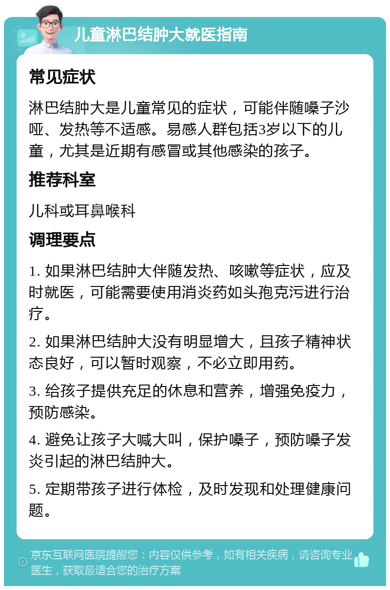 儿童淋巴结肿大就医指南 常见症状 淋巴结肿大是儿童常见的症状，可能伴随嗓子沙哑、发热等不适感。易感人群包括3岁以下的儿童，尤其是近期有感冒或其他感染的孩子。 推荐科室 儿科或耳鼻喉科 调理要点 1. 如果淋巴结肿大伴随发热、咳嗽等症状，应及时就医，可能需要使用消炎药如头孢克污进行治疗。 2. 如果淋巴结肿大没有明显增大，且孩子精神状态良好，可以暂时观察，不必立即用药。 3. 给孩子提供充足的休息和营养，增强免疫力，预防感染。 4. 避免让孩子大喊大叫，保护嗓子，预防嗓子发炎引起的淋巴结肿大。 5. 定期带孩子进行体检，及时发现和处理健康问题。