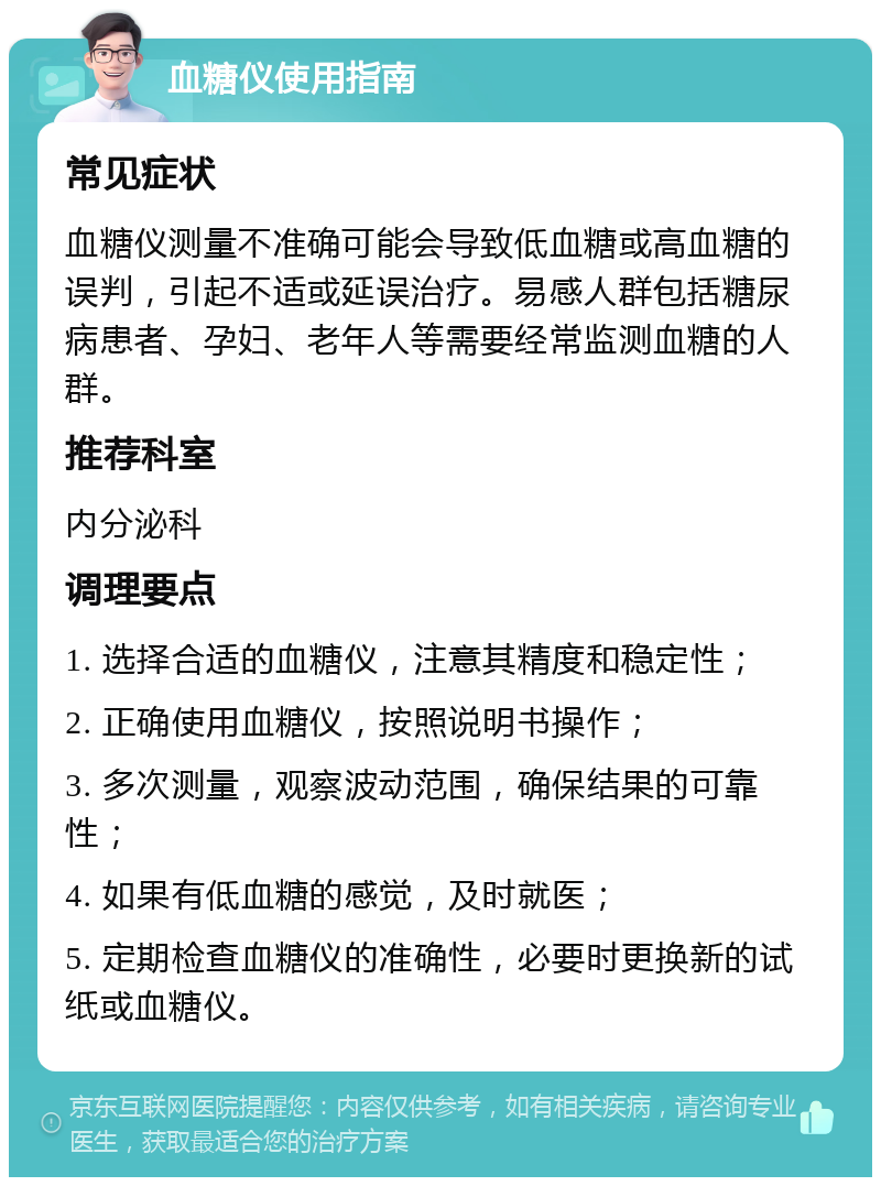 血糖仪使用指南 常见症状 血糖仪测量不准确可能会导致低血糖或高血糖的误判，引起不适或延误治疗。易感人群包括糖尿病患者、孕妇、老年人等需要经常监测血糖的人群。 推荐科室 内分泌科 调理要点 1. 选择合适的血糖仪，注意其精度和稳定性； 2. 正确使用血糖仪，按照说明书操作； 3. 多次测量，观察波动范围，确保结果的可靠性； 4. 如果有低血糖的感觉，及时就医； 5. 定期检查血糖仪的准确性，必要时更换新的试纸或血糖仪。