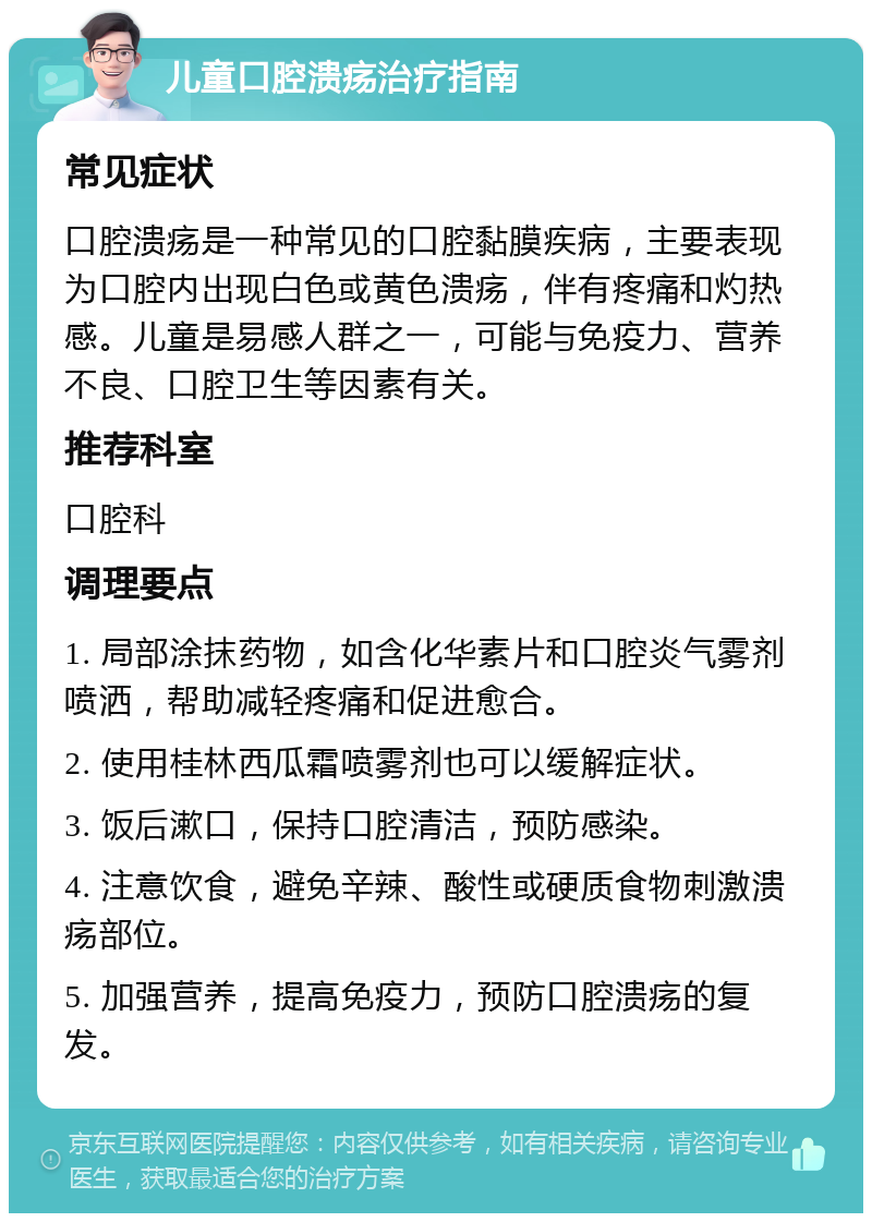 儿童口腔溃疡治疗指南 常见症状 口腔溃疡是一种常见的口腔黏膜疾病，主要表现为口腔内出现白色或黄色溃疡，伴有疼痛和灼热感。儿童是易感人群之一，可能与免疫力、营养不良、口腔卫生等因素有关。 推荐科室 口腔科 调理要点 1. 局部涂抹药物，如含化华素片和口腔炎气雾剂喷洒，帮助减轻疼痛和促进愈合。 2. 使用桂林西瓜霜喷雾剂也可以缓解症状。 3. 饭后漱口，保持口腔清洁，预防感染。 4. 注意饮食，避免辛辣、酸性或硬质食物刺激溃疡部位。 5. 加强营养，提高免疫力，预防口腔溃疡的复发。