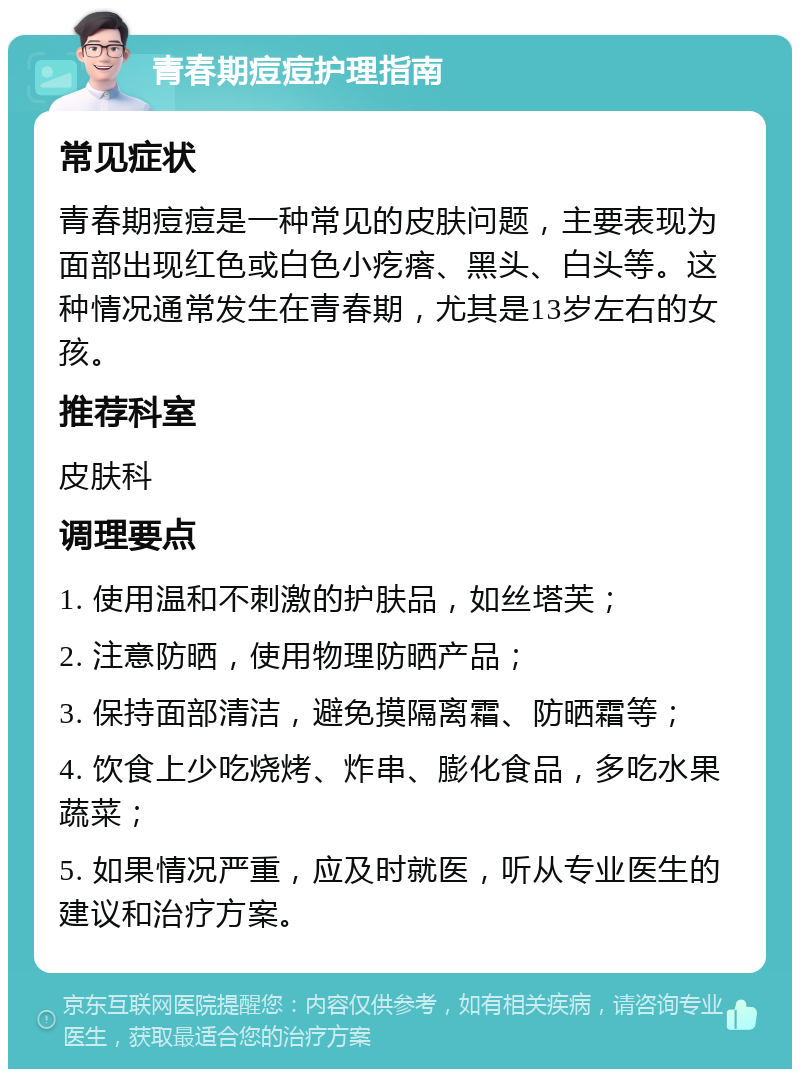 青春期痘痘护理指南 常见症状 青春期痘痘是一种常见的皮肤问题，主要表现为面部出现红色或白色小疙瘩、黑头、白头等。这种情况通常发生在青春期，尤其是13岁左右的女孩。 推荐科室 皮肤科 调理要点 1. 使用温和不刺激的护肤品，如丝塔芙； 2. 注意防晒，使用物理防晒产品； 3. 保持面部清洁，避免摸隔离霜、防晒霜等； 4. 饮食上少吃烧烤、炸串、膨化食品，多吃水果蔬菜； 5. 如果情况严重，应及时就医，听从专业医生的建议和治疗方案。