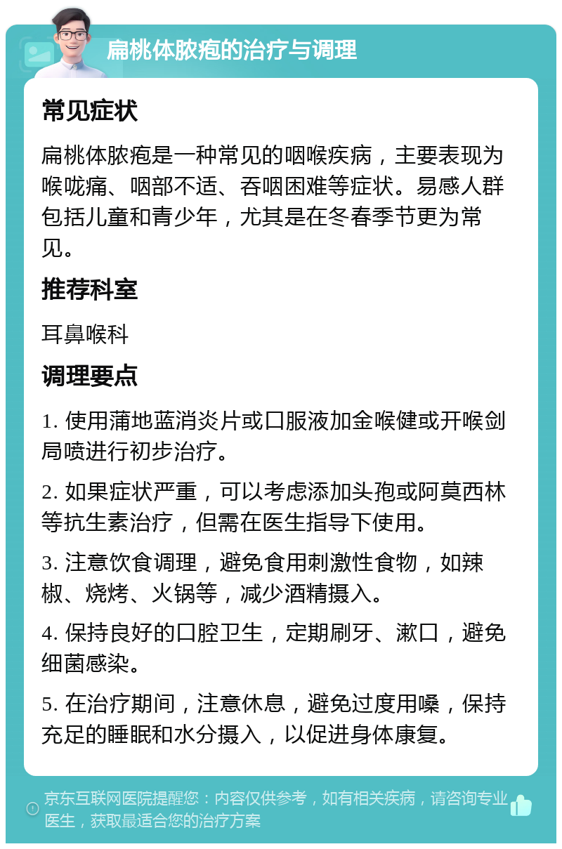 扁桃体脓疱的治疗与调理 常见症状 扁桃体脓疱是一种常见的咽喉疾病，主要表现为喉咙痛、咽部不适、吞咽困难等症状。易感人群包括儿童和青少年，尤其是在冬春季节更为常见。 推荐科室 耳鼻喉科 调理要点 1. 使用蒲地蓝消炎片或口服液加金喉健或开喉剑局喷进行初步治疗。 2. 如果症状严重，可以考虑添加头孢或阿莫西林等抗生素治疗，但需在医生指导下使用。 3. 注意饮食调理，避免食用刺激性食物，如辣椒、烧烤、火锅等，减少酒精摄入。 4. 保持良好的口腔卫生，定期刷牙、漱口，避免细菌感染。 5. 在治疗期间，注意休息，避免过度用嗓，保持充足的睡眠和水分摄入，以促进身体康复。