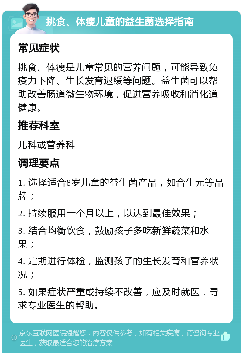 挑食、体瘦儿童的益生菌选择指南 常见症状 挑食、体瘦是儿童常见的营养问题，可能导致免疫力下降、生长发育迟缓等问题。益生菌可以帮助改善肠道微生物环境，促进营养吸收和消化道健康。 推荐科室 儿科或营养科 调理要点 1. 选择适合8岁儿童的益生菌产品，如合生元等品牌； 2. 持续服用一个月以上，以达到最佳效果； 3. 结合均衡饮食，鼓励孩子多吃新鲜蔬菜和水果； 4. 定期进行体检，监测孩子的生长发育和营养状况； 5. 如果症状严重或持续不改善，应及时就医，寻求专业医生的帮助。
