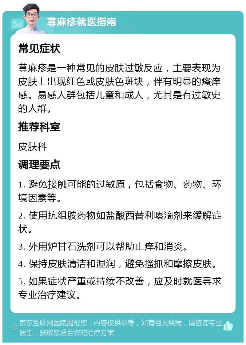 荨麻疹就医指南 常见症状 荨麻疹是一种常见的皮肤过敏反应，主要表现为皮肤上出现红色或皮肤色斑块，伴有明显的瘙痒感。易感人群包括儿童和成人，尤其是有过敏史的人群。 推荐科室 皮肤科 调理要点 1. 避免接触可能的过敏原，包括食物、药物、环境因素等。 2. 使用抗组胺药物如盐酸西替利嗪滴剂来缓解症状。 3. 外用炉甘石洗剂可以帮助止痒和消炎。 4. 保持皮肤清洁和湿润，避免搔抓和摩擦皮肤。 5. 如果症状严重或持续不改善，应及时就医寻求专业治疗建议。