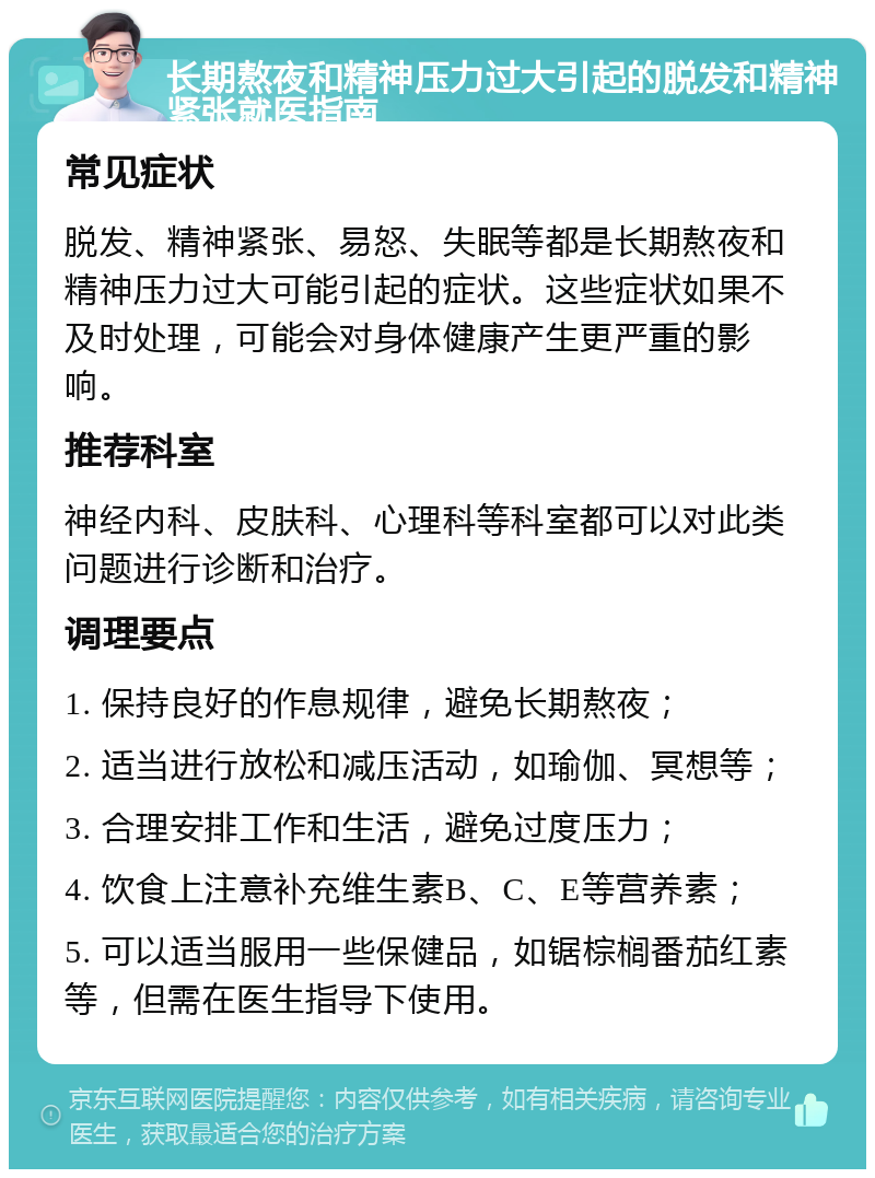 长期熬夜和精神压力过大引起的脱发和精神紧张就医指南 常见症状 脱发、精神紧张、易怒、失眠等都是长期熬夜和精神压力过大可能引起的症状。这些症状如果不及时处理，可能会对身体健康产生更严重的影响。 推荐科室 神经内科、皮肤科、心理科等科室都可以对此类问题进行诊断和治疗。 调理要点 1. 保持良好的作息规律，避免长期熬夜； 2. 适当进行放松和减压活动，如瑜伽、冥想等； 3. 合理安排工作和生活，避免过度压力； 4. 饮食上注意补充维生素B、C、E等营养素； 5. 可以适当服用一些保健品，如锯棕榈番茄红素等，但需在医生指导下使用。