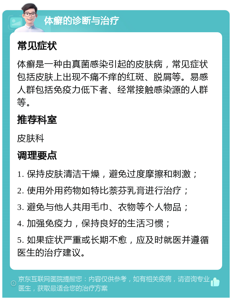 体癣的诊断与治疗 常见症状 体癣是一种由真菌感染引起的皮肤病，常见症状包括皮肤上出现不痛不痒的红斑、脱屑等。易感人群包括免疫力低下者、经常接触感染源的人群等。 推荐科室 皮肤科 调理要点 1. 保持皮肤清洁干燥，避免过度摩擦和刺激； 2. 使用外用药物如特比萘芬乳膏进行治疗； 3. 避免与他人共用毛巾、衣物等个人物品； 4. 加强免疫力，保持良好的生活习惯； 5. 如果症状严重或长期不愈，应及时就医并遵循医生的治疗建议。