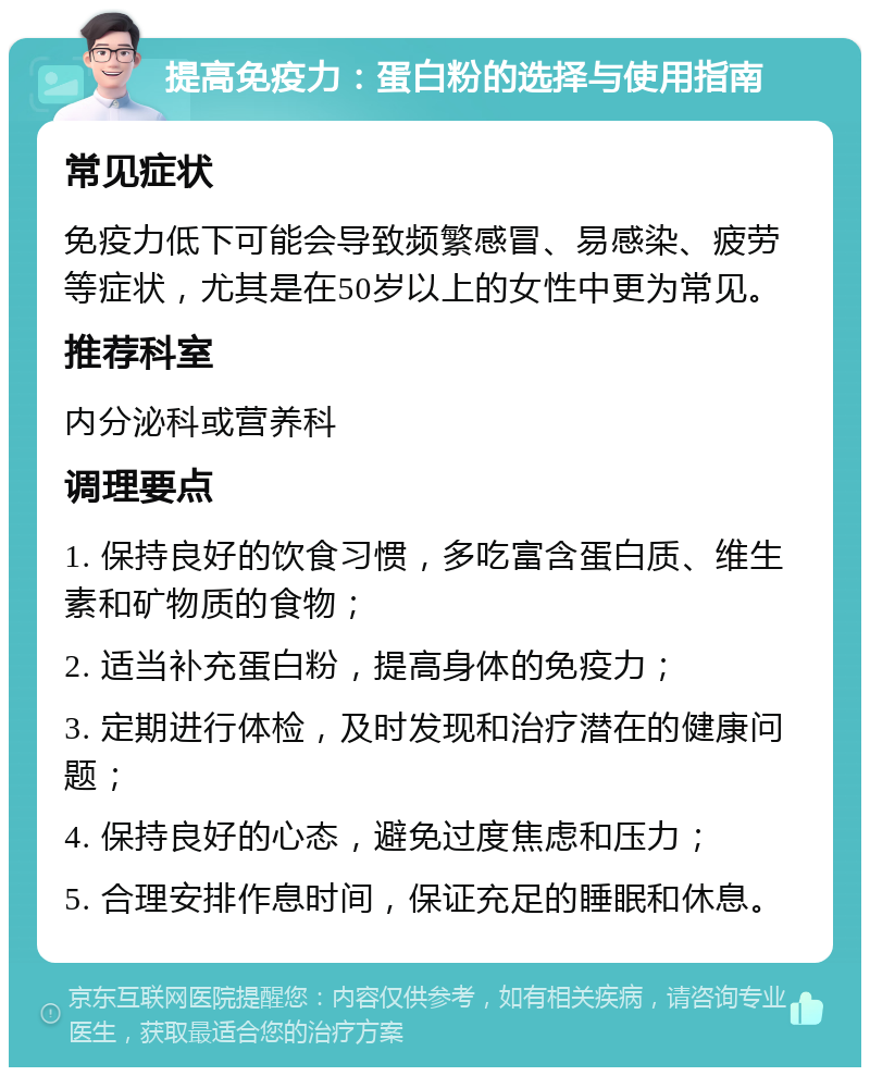 提高免疫力：蛋白粉的选择与使用指南 常见症状 免疫力低下可能会导致频繁感冒、易感染、疲劳等症状，尤其是在50岁以上的女性中更为常见。 推荐科室 内分泌科或营养科 调理要点 1. 保持良好的饮食习惯，多吃富含蛋白质、维生素和矿物质的食物； 2. 适当补充蛋白粉，提高身体的免疫力； 3. 定期进行体检，及时发现和治疗潜在的健康问题； 4. 保持良好的心态，避免过度焦虑和压力； 5. 合理安排作息时间，保证充足的睡眠和休息。