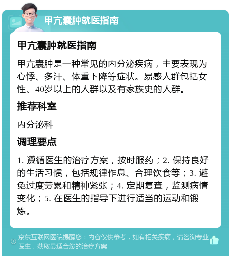 甲亢囊肿就医指南 甲亢囊肿就医指南 甲亢囊肿是一种常见的内分泌疾病，主要表现为心悸、多汗、体重下降等症状。易感人群包括女性、40岁以上的人群以及有家族史的人群。 推荐科室 内分泌科 调理要点 1. 遵循医生的治疗方案，按时服药；2. 保持良好的生活习惯，包括规律作息、合理饮食等；3. 避免过度劳累和精神紧张；4. 定期复查，监测病情变化；5. 在医生的指导下进行适当的运动和锻炼。