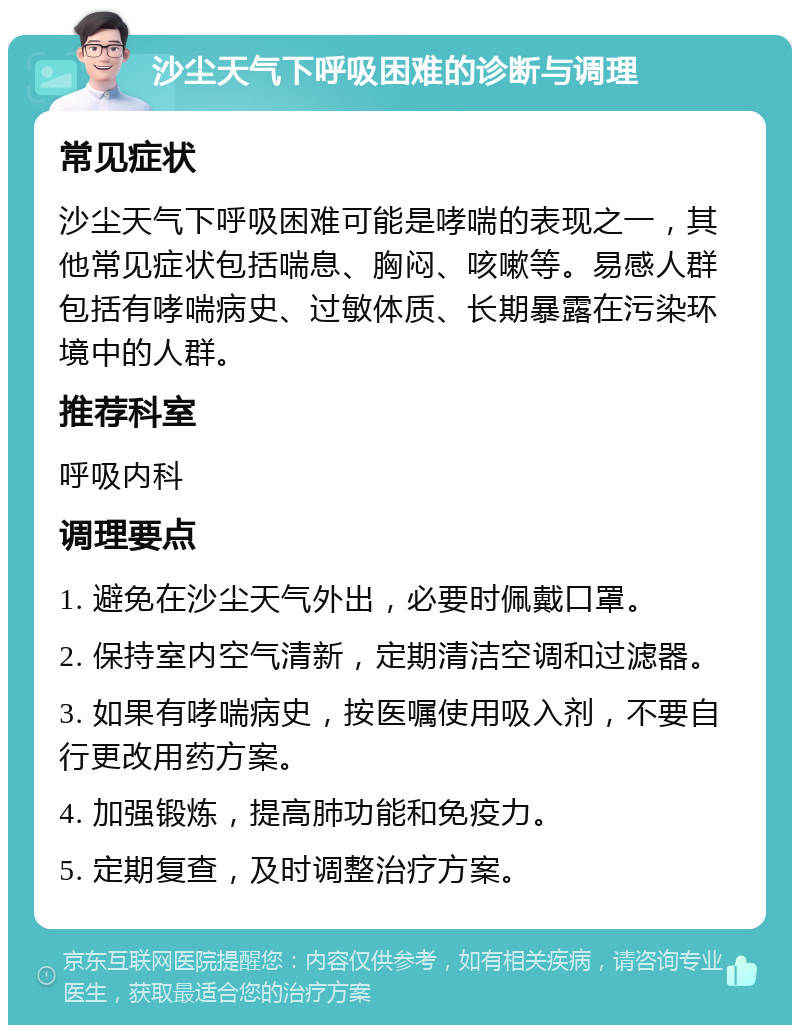 沙尘天气下呼吸困难的诊断与调理 常见症状 沙尘天气下呼吸困难可能是哮喘的表现之一，其他常见症状包括喘息、胸闷、咳嗽等。易感人群包括有哮喘病史、过敏体质、长期暴露在污染环境中的人群。 推荐科室 呼吸内科 调理要点 1. 避免在沙尘天气外出，必要时佩戴口罩。 2. 保持室内空气清新，定期清洁空调和过滤器。 3. 如果有哮喘病史，按医嘱使用吸入剂，不要自行更改用药方案。 4. 加强锻炼，提高肺功能和免疫力。 5. 定期复查，及时调整治疗方案。