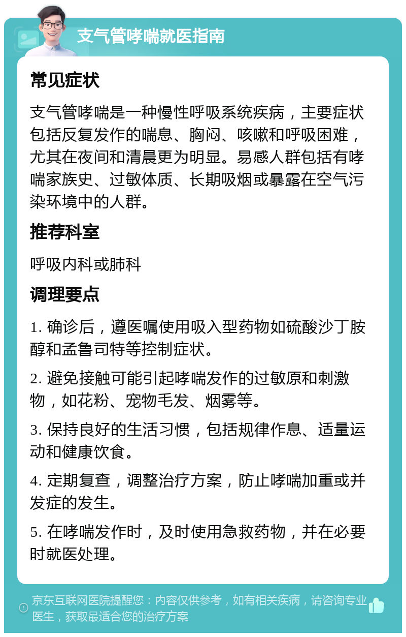 支气管哮喘就医指南 常见症状 支气管哮喘是一种慢性呼吸系统疾病，主要症状包括反复发作的喘息、胸闷、咳嗽和呼吸困难，尤其在夜间和清晨更为明显。易感人群包括有哮喘家族史、过敏体质、长期吸烟或暴露在空气污染环境中的人群。 推荐科室 呼吸内科或肺科 调理要点 1. 确诊后，遵医嘱使用吸入型药物如硫酸沙丁胺醇和孟鲁司特等控制症状。 2. 避免接触可能引起哮喘发作的过敏原和刺激物，如花粉、宠物毛发、烟雾等。 3. 保持良好的生活习惯，包括规律作息、适量运动和健康饮食。 4. 定期复查，调整治疗方案，防止哮喘加重或并发症的发生。 5. 在哮喘发作时，及时使用急救药物，并在必要时就医处理。