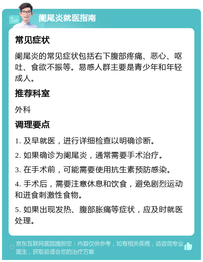 阑尾炎就医指南 常见症状 阑尾炎的常见症状包括右下腹部疼痛、恶心、呕吐、食欲不振等。易感人群主要是青少年和年轻成人。 推荐科室 外科 调理要点 1. 及早就医，进行详细检查以明确诊断。 2. 如果确诊为阑尾炎，通常需要手术治疗。 3. 在手术前，可能需要使用抗生素预防感染。 4. 手术后，需要注意休息和饮食，避免剧烈运动和进食刺激性食物。 5. 如果出现发热、腹部胀痛等症状，应及时就医处理。