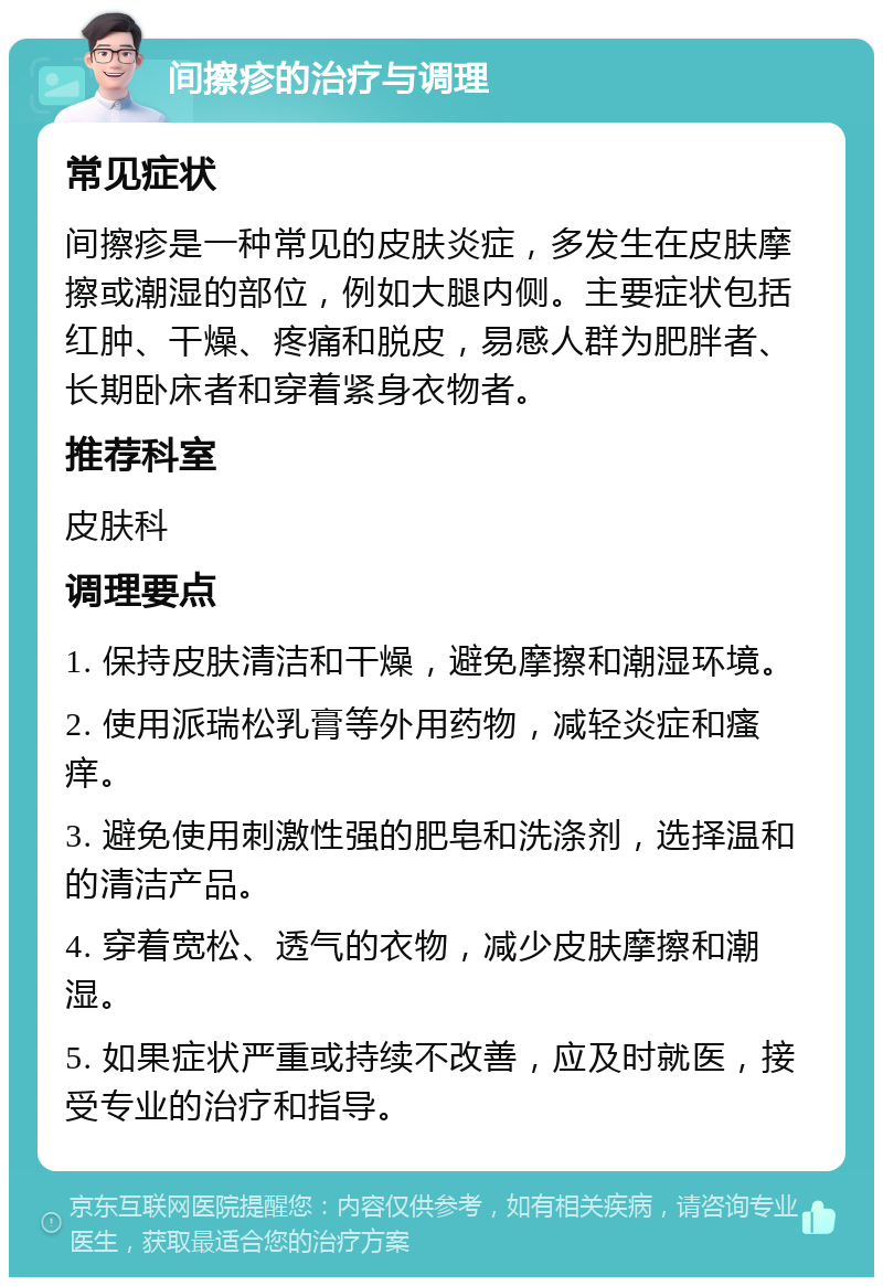 间擦疹的治疗与调理 常见症状 间擦疹是一种常见的皮肤炎症，多发生在皮肤摩擦或潮湿的部位，例如大腿内侧。主要症状包括红肿、干燥、疼痛和脱皮，易感人群为肥胖者、长期卧床者和穿着紧身衣物者。 推荐科室 皮肤科 调理要点 1. 保持皮肤清洁和干燥，避免摩擦和潮湿环境。 2. 使用派瑞松乳膏等外用药物，减轻炎症和瘙痒。 3. 避免使用刺激性强的肥皂和洗涤剂，选择温和的清洁产品。 4. 穿着宽松、透气的衣物，减少皮肤摩擦和潮湿。 5. 如果症状严重或持续不改善，应及时就医，接受专业的治疗和指导。