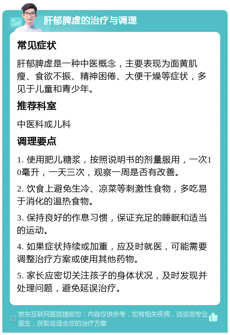 肝郁脾虚的治疗与调理 常见症状 肝郁脾虚是一种中医概念，主要表现为面黄肌瘦、食欲不振、精神困倦、大便干燥等症状，多见于儿童和青少年。 推荐科室 中医科或儿科 调理要点 1. 使用肥儿糖浆，按照说明书的剂量服用，一次10毫升，一天三次，观察一周是否有改善。 2. 饮食上避免生冷、凉菜等刺激性食物，多吃易于消化的温热食物。 3. 保持良好的作息习惯，保证充足的睡眠和适当的运动。 4. 如果症状持续或加重，应及时就医，可能需要调整治疗方案或使用其他药物。 5. 家长应密切关注孩子的身体状况，及时发现并处理问题，避免延误治疗。