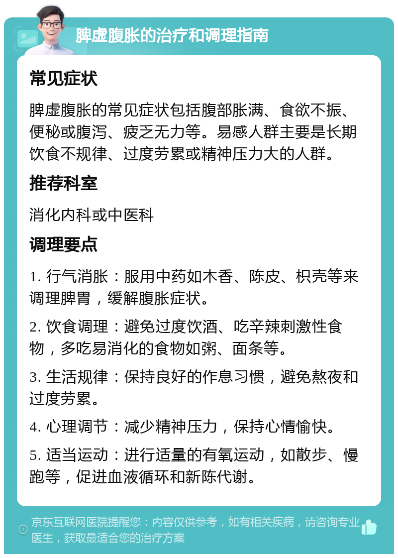 脾虚腹胀的治疗和调理指南 常见症状 脾虚腹胀的常见症状包括腹部胀满、食欲不振、便秘或腹泻、疲乏无力等。易感人群主要是长期饮食不规律、过度劳累或精神压力大的人群。 推荐科室 消化内科或中医科 调理要点 1. 行气消胀：服用中药如木香、陈皮、枳壳等来调理脾胃，缓解腹胀症状。 2. 饮食调理：避免过度饮酒、吃辛辣刺激性食物，多吃易消化的食物如粥、面条等。 3. 生活规律：保持良好的作息习惯，避免熬夜和过度劳累。 4. 心理调节：减少精神压力，保持心情愉快。 5. 适当运动：进行适量的有氧运动，如散步、慢跑等，促进血液循环和新陈代谢。