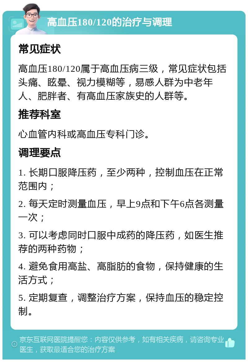 高血压180/120的治疗与调理 常见症状 高血压180/120属于高血压病三级，常见症状包括头痛、眩晕、视力模糊等，易感人群为中老年人、肥胖者、有高血压家族史的人群等。 推荐科室 心血管内科或高血压专科门诊。 调理要点 1. 长期口服降压药，至少两种，控制血压在正常范围内； 2. 每天定时测量血压，早上9点和下午6点各测量一次； 3. 可以考虑同时口服中成药的降压药，如医生推荐的两种药物； 4. 避免食用高盐、高脂肪的食物，保持健康的生活方式； 5. 定期复查，调整治疗方案，保持血压的稳定控制。