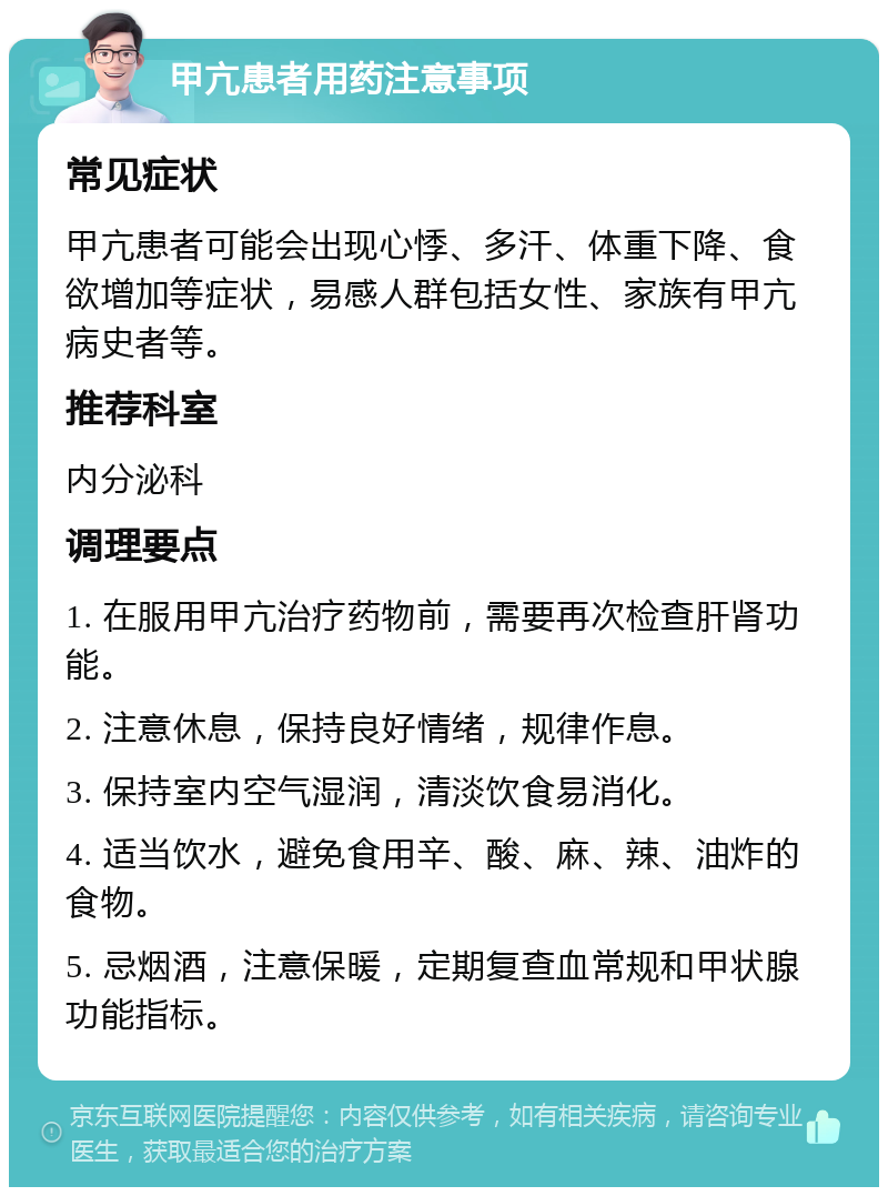 甲亢患者用药注意事项 常见症状 甲亢患者可能会出现心悸、多汗、体重下降、食欲增加等症状，易感人群包括女性、家族有甲亢病史者等。 推荐科室 内分泌科 调理要点 1. 在服用甲亢治疗药物前，需要再次检查肝肾功能。 2. 注意休息，保持良好情绪，规律作息。 3. 保持室内空气湿润，清淡饮食易消化。 4. 适当饮水，避免食用辛、酸、麻、辣、油炸的食物。 5. 忌烟酒，注意保暖，定期复查血常规和甲状腺功能指标。