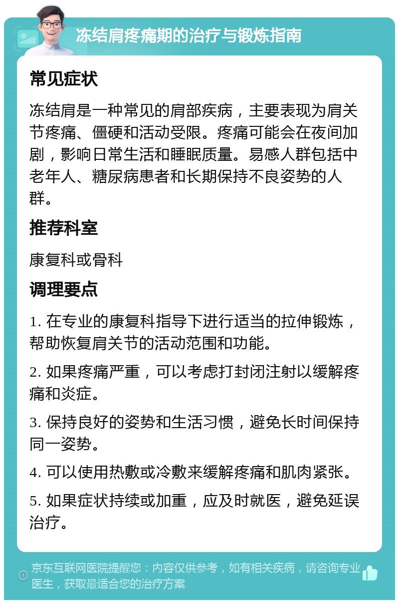 冻结肩疼痛期的治疗与锻炼指南 常见症状 冻结肩是一种常见的肩部疾病，主要表现为肩关节疼痛、僵硬和活动受限。疼痛可能会在夜间加剧，影响日常生活和睡眠质量。易感人群包括中老年人、糖尿病患者和长期保持不良姿势的人群。 推荐科室 康复科或骨科 调理要点 1. 在专业的康复科指导下进行适当的拉伸锻炼，帮助恢复肩关节的活动范围和功能。 2. 如果疼痛严重，可以考虑打封闭注射以缓解疼痛和炎症。 3. 保持良好的姿势和生活习惯，避免长时间保持同一姿势。 4. 可以使用热敷或冷敷来缓解疼痛和肌肉紧张。 5. 如果症状持续或加重，应及时就医，避免延误治疗。