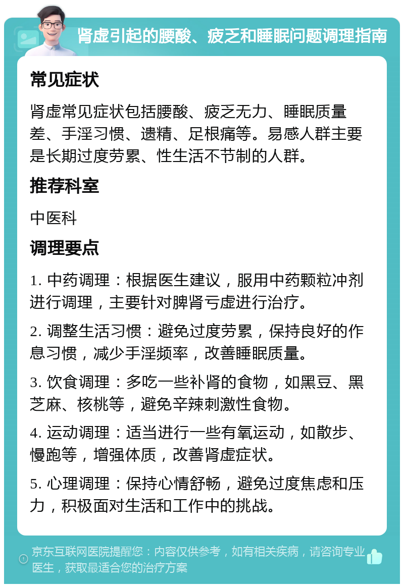 肾虚引起的腰酸、疲乏和睡眠问题调理指南 常见症状 肾虚常见症状包括腰酸、疲乏无力、睡眠质量差、手淫习惯、遗精、足根痛等。易感人群主要是长期过度劳累、性生活不节制的人群。 推荐科室 中医科 调理要点 1. 中药调理：根据医生建议，服用中药颗粒冲剂进行调理，主要针对脾肾亏虚进行治疗。 2. 调整生活习惯：避免过度劳累，保持良好的作息习惯，减少手淫频率，改善睡眠质量。 3. 饮食调理：多吃一些补肾的食物，如黑豆、黑芝麻、核桃等，避免辛辣刺激性食物。 4. 运动调理：适当进行一些有氧运动，如散步、慢跑等，增强体质，改善肾虚症状。 5. 心理调理：保持心情舒畅，避免过度焦虑和压力，积极面对生活和工作中的挑战。