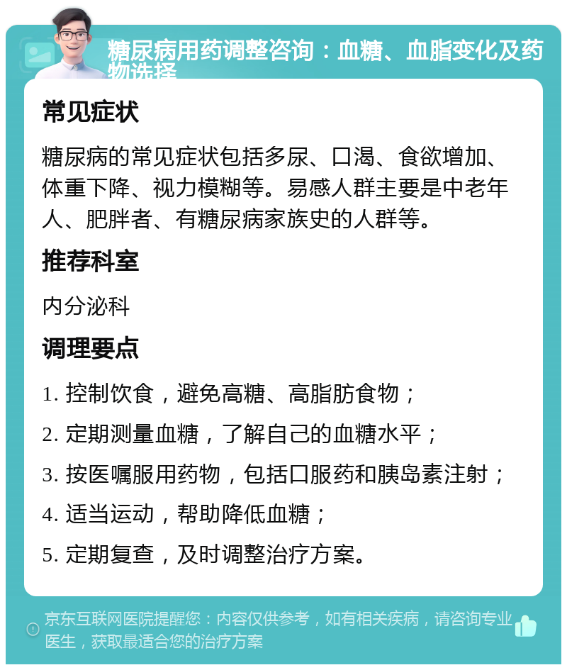 糖尿病用药调整咨询：血糖、血脂变化及药物选择 常见症状 糖尿病的常见症状包括多尿、口渴、食欲增加、体重下降、视力模糊等。易感人群主要是中老年人、肥胖者、有糖尿病家族史的人群等。 推荐科室 内分泌科 调理要点 1. 控制饮食，避免高糖、高脂肪食物； 2. 定期测量血糖，了解自己的血糖水平； 3. 按医嘱服用药物，包括口服药和胰岛素注射； 4. 适当运动，帮助降低血糖； 5. 定期复查，及时调整治疗方案。