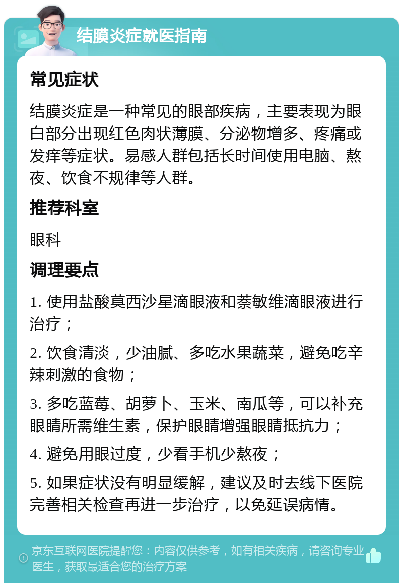 结膜炎症就医指南 常见症状 结膜炎症是一种常见的眼部疾病，主要表现为眼白部分出现红色肉状薄膜、分泌物增多、疼痛或发痒等症状。易感人群包括长时间使用电脑、熬夜、饮食不规律等人群。 推荐科室 眼科 调理要点 1. 使用盐酸莫西沙星滴眼液和萘敏维滴眼液进行治疗； 2. 饮食清淡，少油腻、多吃水果蔬菜，避免吃辛辣刺激的食物； 3. 多吃蓝莓、胡萝卜、玉米、南瓜等，可以补充眼睛所需维生素，保护眼睛增强眼睛抵抗力； 4. 避免用眼过度，少看手机少熬夜； 5. 如果症状没有明显缓解，建议及时去线下医院完善相关检查再进一步治疗，以免延误病情。