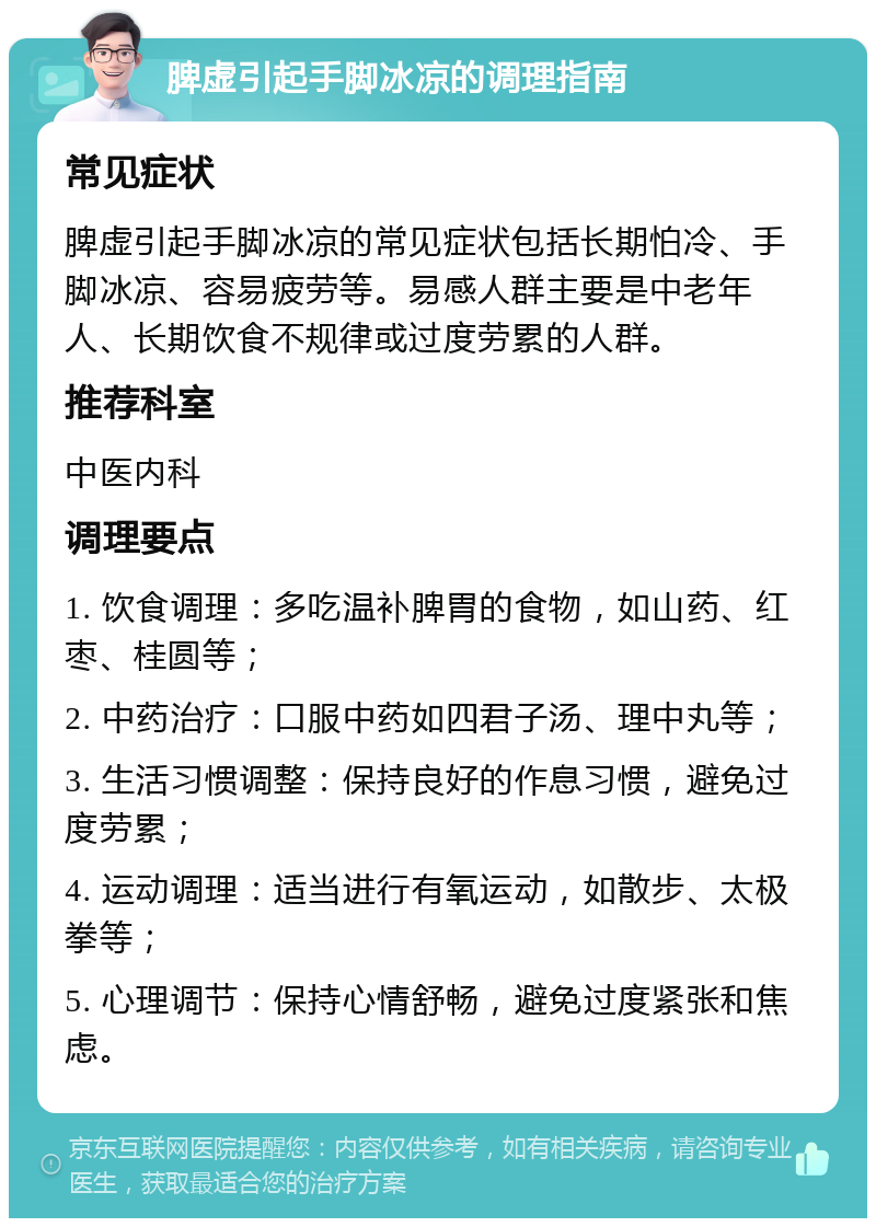 脾虚引起手脚冰凉的调理指南 常见症状 脾虚引起手脚冰凉的常见症状包括长期怕冷、手脚冰凉、容易疲劳等。易感人群主要是中老年人、长期饮食不规律或过度劳累的人群。 推荐科室 中医内科 调理要点 1. 饮食调理：多吃温补脾胃的食物，如山药、红枣、桂圆等； 2. 中药治疗：口服中药如四君子汤、理中丸等； 3. 生活习惯调整：保持良好的作息习惯，避免过度劳累； 4. 运动调理：适当进行有氧运动，如散步、太极拳等； 5. 心理调节：保持心情舒畅，避免过度紧张和焦虑。