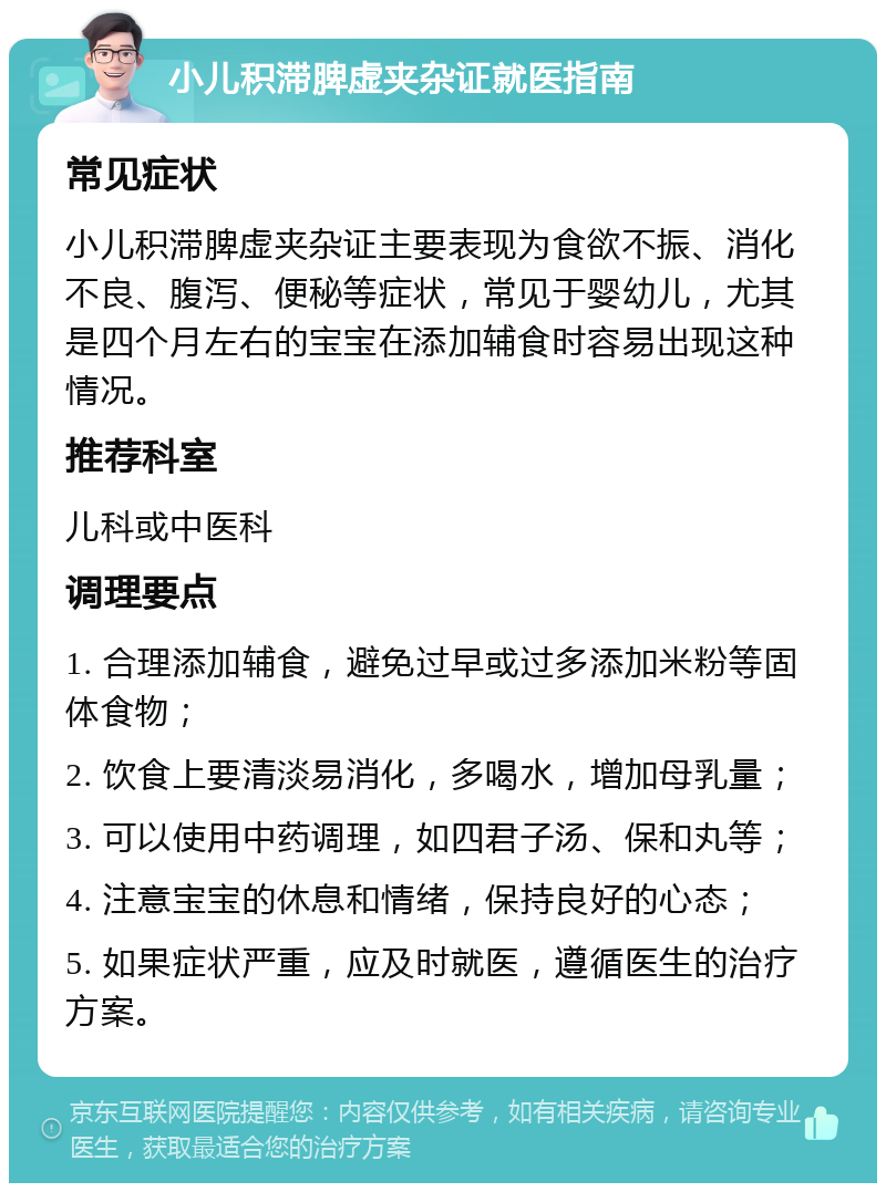 小儿积滞脾虚夹杂证就医指南 常见症状 小儿积滞脾虚夹杂证主要表现为食欲不振、消化不良、腹泻、便秘等症状，常见于婴幼儿，尤其是四个月左右的宝宝在添加辅食时容易出现这种情况。 推荐科室 儿科或中医科 调理要点 1. 合理添加辅食，避免过早或过多添加米粉等固体食物； 2. 饮食上要清淡易消化，多喝水，增加母乳量； 3. 可以使用中药调理，如四君子汤、保和丸等； 4. 注意宝宝的休息和情绪，保持良好的心态； 5. 如果症状严重，应及时就医，遵循医生的治疗方案。