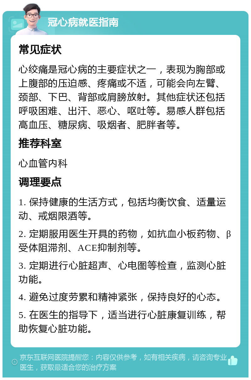 冠心病就医指南 常见症状 心绞痛是冠心病的主要症状之一，表现为胸部或上腹部的压迫感、疼痛或不适，可能会向左臂、颈部、下巴、背部或肩膀放射。其他症状还包括呼吸困难、出汗、恶心、呕吐等。易感人群包括高血压、糖尿病、吸烟者、肥胖者等。 推荐科室 心血管内科 调理要点 1. 保持健康的生活方式，包括均衡饮食、适量运动、戒烟限酒等。 2. 定期服用医生开具的药物，如抗血小板药物、β受体阻滞剂、ACE抑制剂等。 3. 定期进行心脏超声、心电图等检查，监测心脏功能。 4. 避免过度劳累和精神紧张，保持良好的心态。 5. 在医生的指导下，适当进行心脏康复训练，帮助恢复心脏功能。