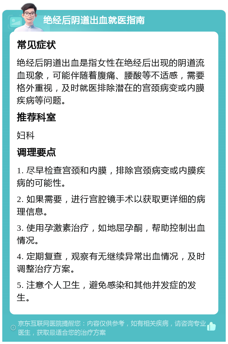 绝经后阴道出血就医指南 常见症状 绝经后阴道出血是指女性在绝经后出现的阴道流血现象，可能伴随着腹痛、腰酸等不适感，需要格外重视，及时就医排除潜在的宫颈病变或内膜疾病等问题。 推荐科室 妇科 调理要点 1. 尽早检查宫颈和内膜，排除宫颈病变或内膜疾病的可能性。 2. 如果需要，进行宫腔镜手术以获取更详细的病理信息。 3. 使用孕激素治疗，如地屈孕酮，帮助控制出血情况。 4. 定期复查，观察有无继续异常出血情况，及时调整治疗方案。 5. 注意个人卫生，避免感染和其他并发症的发生。