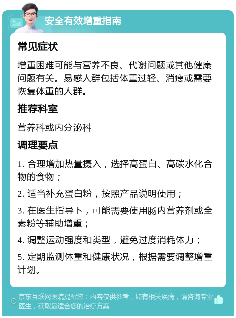 安全有效增重指南 常见症状 增重困难可能与营养不良、代谢问题或其他健康问题有关。易感人群包括体重过轻、消瘦或需要恢复体重的人群。 推荐科室 营养科或内分泌科 调理要点 1. 合理增加热量摄入，选择高蛋白、高碳水化合物的食物； 2. 适当补充蛋白粉，按照产品说明使用； 3. 在医生指导下，可能需要使用肠内营养剂或全素粉等辅助增重； 4. 调整运动强度和类型，避免过度消耗体力； 5. 定期监测体重和健康状况，根据需要调整增重计划。