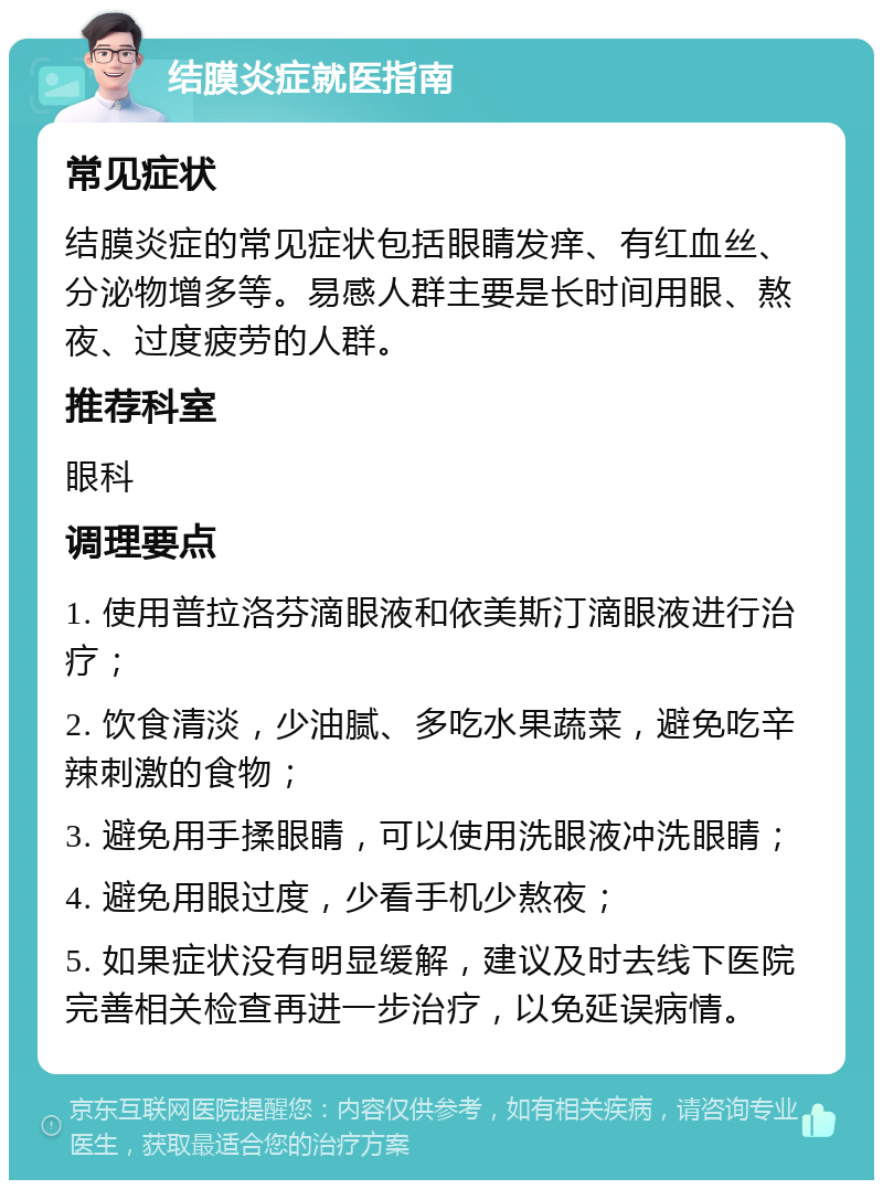 结膜炎症就医指南 常见症状 结膜炎症的常见症状包括眼睛发痒、有红血丝、分泌物增多等。易感人群主要是长时间用眼、熬夜、过度疲劳的人群。 推荐科室 眼科 调理要点 1. 使用普拉洛芬滴眼液和依美斯汀滴眼液进行治疗； 2. 饮食清淡，少油腻、多吃水果蔬菜，避免吃辛辣刺激的食物； 3. 避免用手揉眼睛，可以使用洗眼液冲洗眼睛； 4. 避免用眼过度，少看手机少熬夜； 5. 如果症状没有明显缓解，建议及时去线下医院完善相关检查再进一步治疗，以免延误病情。