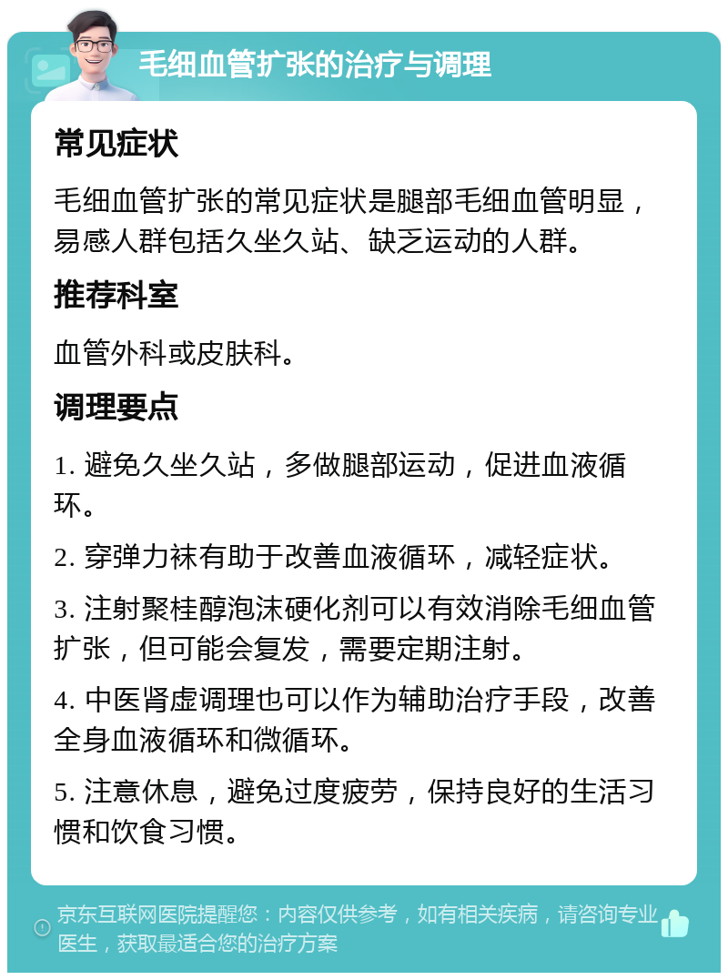 毛细血管扩张的治疗与调理 常见症状 毛细血管扩张的常见症状是腿部毛细血管明显，易感人群包括久坐久站、缺乏运动的人群。 推荐科室 血管外科或皮肤科。 调理要点 1. 避免久坐久站，多做腿部运动，促进血液循环。 2. 穿弹力袜有助于改善血液循环，减轻症状。 3. 注射聚桂醇泡沫硬化剂可以有效消除毛细血管扩张，但可能会复发，需要定期注射。 4. 中医肾虚调理也可以作为辅助治疗手段，改善全身血液循环和微循环。 5. 注意休息，避免过度疲劳，保持良好的生活习惯和饮食习惯。