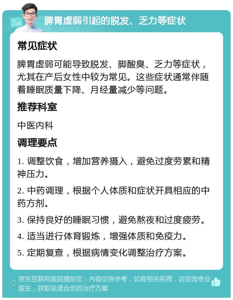 脾胃虚弱引起的脱发、乏力等症状 常见症状 脾胃虚弱可能导致脱发、脚酸臭、乏力等症状，尤其在产后女性中较为常见。这些症状通常伴随着睡眠质量下降、月经量减少等问题。 推荐科室 中医内科 调理要点 1. 调整饮食，增加营养摄入，避免过度劳累和精神压力。 2. 中药调理，根据个人体质和症状开具相应的中药方剂。 3. 保持良好的睡眠习惯，避免熬夜和过度疲劳。 4. 适当进行体育锻炼，增强体质和免疫力。 5. 定期复查，根据病情变化调整治疗方案。