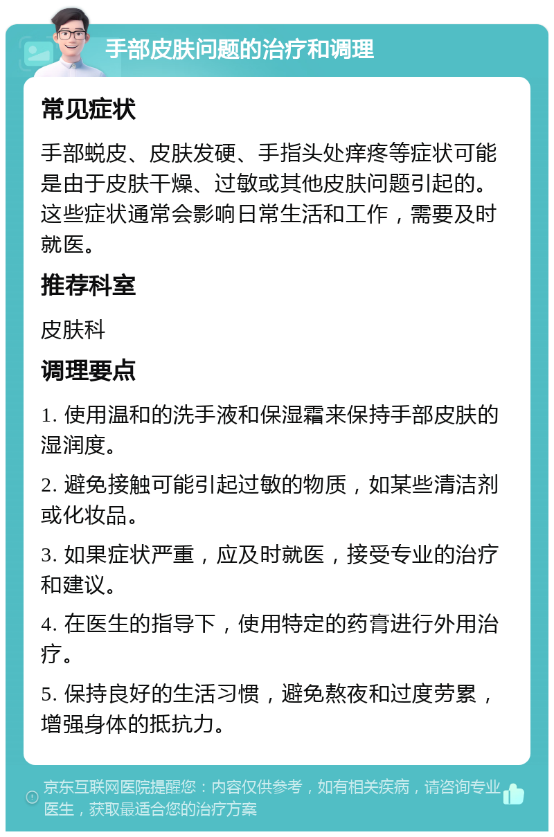 手部皮肤问题的治疗和调理 常见症状 手部蜕皮、皮肤发硬、手指头处痒疼等症状可能是由于皮肤干燥、过敏或其他皮肤问题引起的。这些症状通常会影响日常生活和工作，需要及时就医。 推荐科室 皮肤科 调理要点 1. 使用温和的洗手液和保湿霜来保持手部皮肤的湿润度。 2. 避免接触可能引起过敏的物质，如某些清洁剂或化妆品。 3. 如果症状严重，应及时就医，接受专业的治疗和建议。 4. 在医生的指导下，使用特定的药膏进行外用治疗。 5. 保持良好的生活习惯，避免熬夜和过度劳累，增强身体的抵抗力。