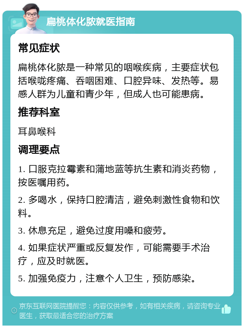 扁桃体化脓就医指南 常见症状 扁桃体化脓是一种常见的咽喉疾病，主要症状包括喉咙疼痛、吞咽困难、口腔异味、发热等。易感人群为儿童和青少年，但成人也可能患病。 推荐科室 耳鼻喉科 调理要点 1. 口服克拉霉素和蒲地蓝等抗生素和消炎药物，按医嘱用药。 2. 多喝水，保持口腔清洁，避免刺激性食物和饮料。 3. 休息充足，避免过度用嗓和疲劳。 4. 如果症状严重或反复发作，可能需要手术治疗，应及时就医。 5. 加强免疫力，注意个人卫生，预防感染。