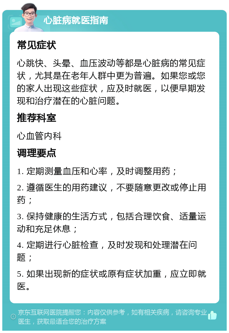 心脏病就医指南 常见症状 心跳快、头晕、血压波动等都是心脏病的常见症状，尤其是在老年人群中更为普遍。如果您或您的家人出现这些症状，应及时就医，以便早期发现和治疗潜在的心脏问题。 推荐科室 心血管内科 调理要点 1. 定期测量血压和心率，及时调整用药； 2. 遵循医生的用药建议，不要随意更改或停止用药； 3. 保持健康的生活方式，包括合理饮食、适量运动和充足休息； 4. 定期进行心脏检查，及时发现和处理潜在问题； 5. 如果出现新的症状或原有症状加重，应立即就医。