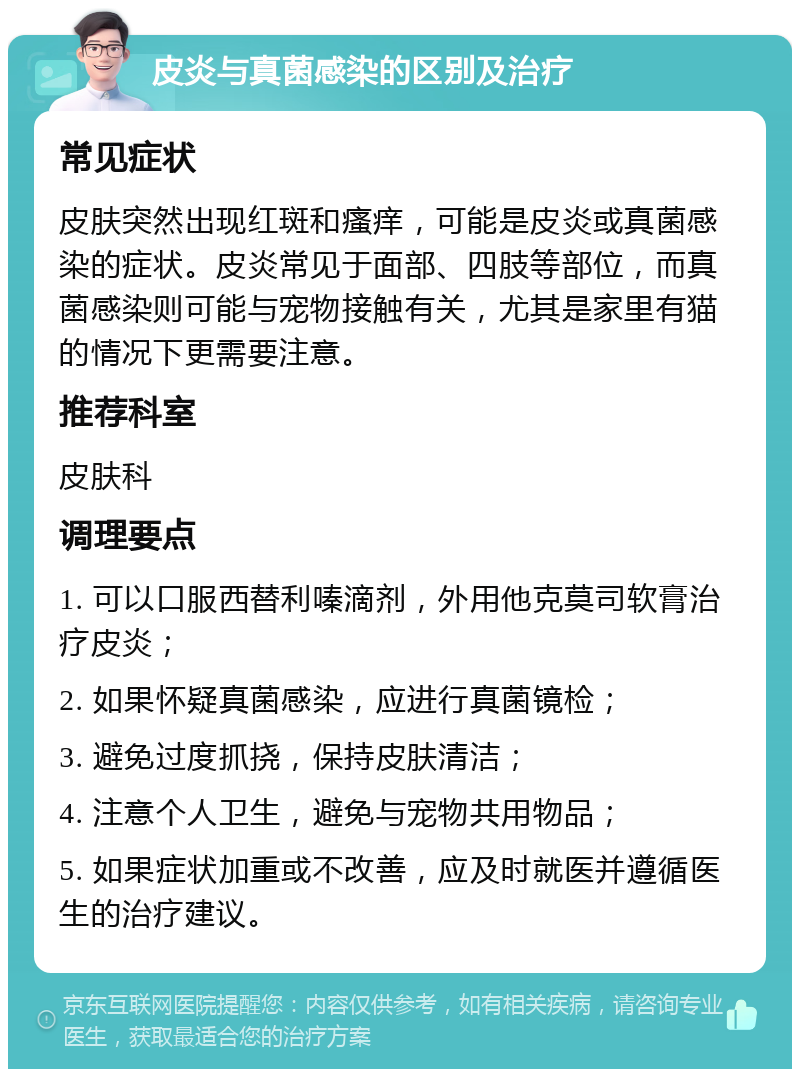 皮炎与真菌感染的区别及治疗 常见症状 皮肤突然出现红斑和瘙痒，可能是皮炎或真菌感染的症状。皮炎常见于面部、四肢等部位，而真菌感染则可能与宠物接触有关，尤其是家里有猫的情况下更需要注意。 推荐科室 皮肤科 调理要点 1. 可以口服西替利嗪滴剂，外用他克莫司软膏治疗皮炎； 2. 如果怀疑真菌感染，应进行真菌镜检； 3. 避免过度抓挠，保持皮肤清洁； 4. 注意个人卫生，避免与宠物共用物品； 5. 如果症状加重或不改善，应及时就医并遵循医生的治疗建议。