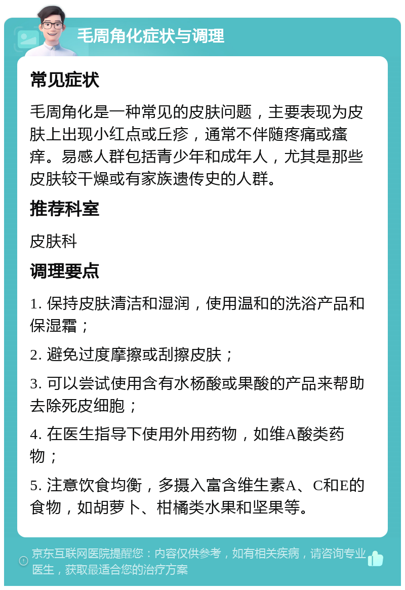 毛周角化症状与调理 常见症状 毛周角化是一种常见的皮肤问题，主要表现为皮肤上出现小红点或丘疹，通常不伴随疼痛或瘙痒。易感人群包括青少年和成年人，尤其是那些皮肤较干燥或有家族遗传史的人群。 推荐科室 皮肤科 调理要点 1. 保持皮肤清洁和湿润，使用温和的洗浴产品和保湿霜； 2. 避免过度摩擦或刮擦皮肤； 3. 可以尝试使用含有水杨酸或果酸的产品来帮助去除死皮细胞； 4. 在医生指导下使用外用药物，如维A酸类药物； 5. 注意饮食均衡，多摄入富含维生素A、C和E的食物，如胡萝卜、柑橘类水果和坚果等。