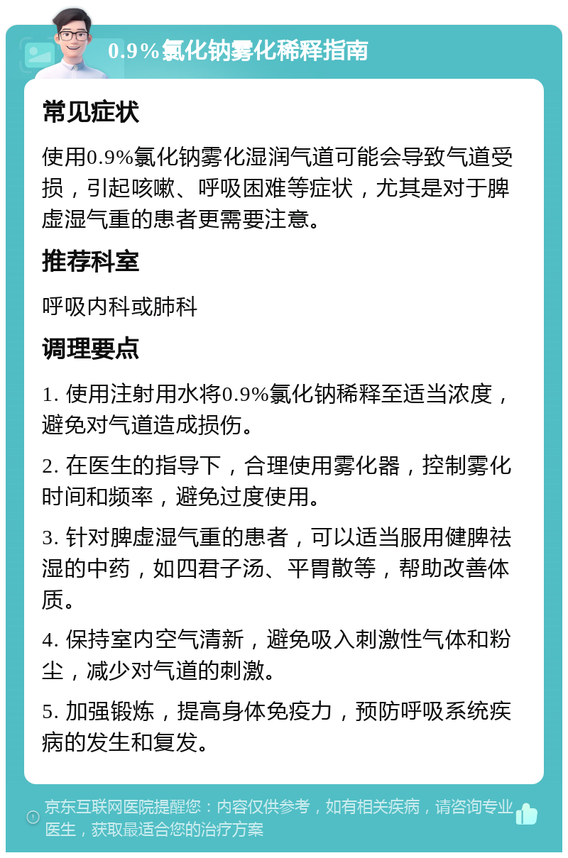 0.9%氯化钠雾化稀释指南 常见症状 使用0.9%氯化钠雾化湿润气道可能会导致气道受损，引起咳嗽、呼吸困难等症状，尤其是对于脾虚湿气重的患者更需要注意。 推荐科室 呼吸内科或肺科 调理要点 1. 使用注射用水将0.9%氯化钠稀释至适当浓度，避免对气道造成损伤。 2. 在医生的指导下，合理使用雾化器，控制雾化时间和频率，避免过度使用。 3. 针对脾虚湿气重的患者，可以适当服用健脾祛湿的中药，如四君子汤、平胃散等，帮助改善体质。 4. 保持室内空气清新，避免吸入刺激性气体和粉尘，减少对气道的刺激。 5. 加强锻炼，提高身体免疫力，预防呼吸系统疾病的发生和复发。