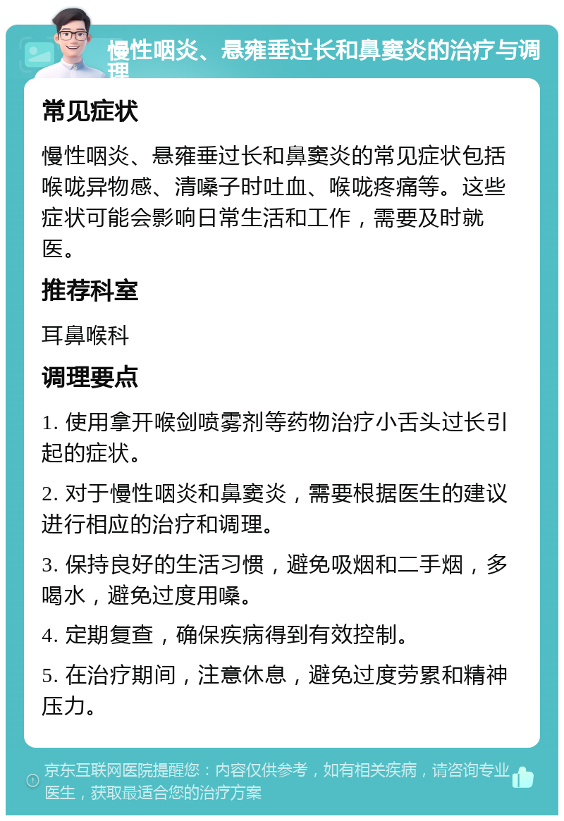 慢性咽炎、悬雍垂过长和鼻窦炎的治疗与调理 常见症状 慢性咽炎、悬雍垂过长和鼻窦炎的常见症状包括喉咙异物感、清嗓子时吐血、喉咙疼痛等。这些症状可能会影响日常生活和工作，需要及时就医。 推荐科室 耳鼻喉科 调理要点 1. 使用拿开喉剑喷雾剂等药物治疗小舌头过长引起的症状。 2. 对于慢性咽炎和鼻窦炎，需要根据医生的建议进行相应的治疗和调理。 3. 保持良好的生活习惯，避免吸烟和二手烟，多喝水，避免过度用嗓。 4. 定期复查，确保疾病得到有效控制。 5. 在治疗期间，注意休息，避免过度劳累和精神压力。