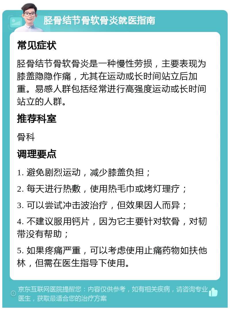 胫骨结节骨软骨炎就医指南 常见症状 胫骨结节骨软骨炎是一种慢性劳损，主要表现为膝盖隐隐作痛，尤其在运动或长时间站立后加重。易感人群包括经常进行高强度运动或长时间站立的人群。 推荐科室 骨科 调理要点 1. 避免剧烈运动，减少膝盖负担； 2. 每天进行热敷，使用热毛巾或烤灯理疗； 3. 可以尝试冲击波治疗，但效果因人而异； 4. 不建议服用钙片，因为它主要针对软骨，对韧带没有帮助； 5. 如果疼痛严重，可以考虑使用止痛药物如扶他林，但需在医生指导下使用。