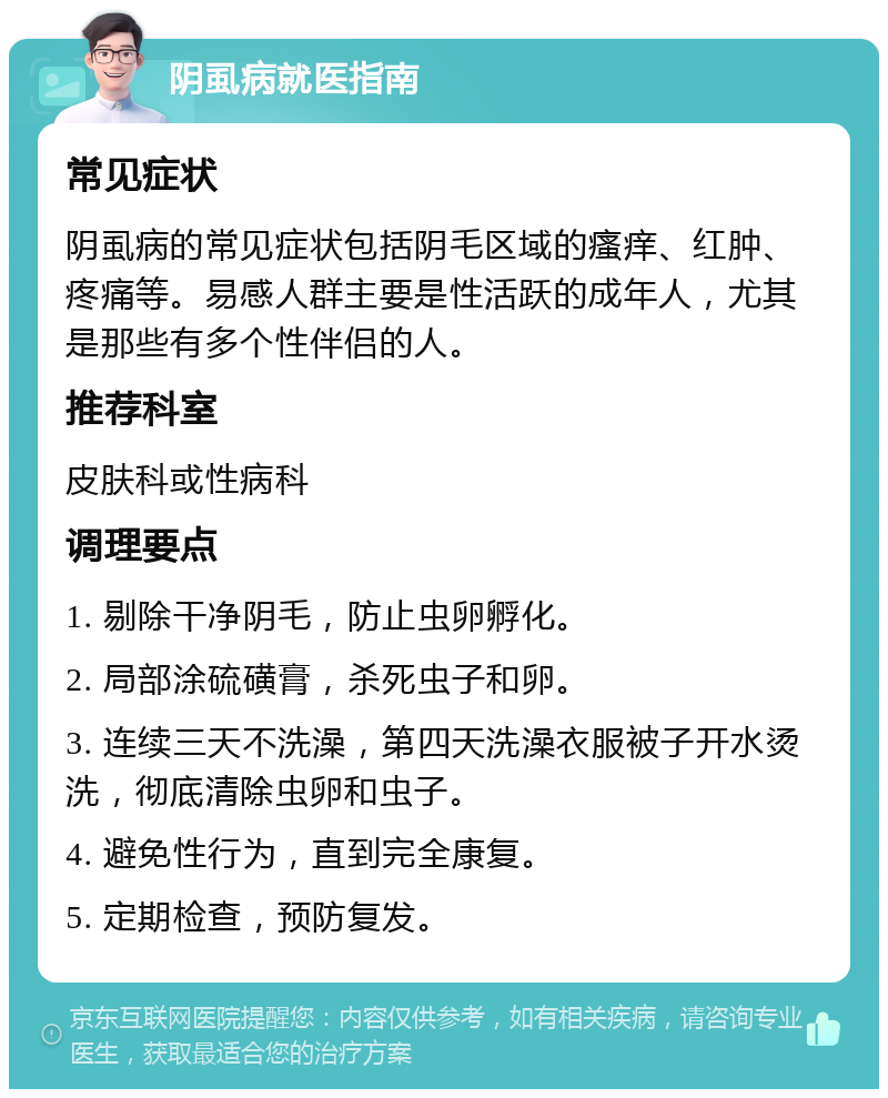 阴虱病就医指南 常见症状 阴虱病的常见症状包括阴毛区域的瘙痒、红肿、疼痛等。易感人群主要是性活跃的成年人，尤其是那些有多个性伴侣的人。 推荐科室 皮肤科或性病科 调理要点 1. 剔除干净阴毛，防止虫卵孵化。 2. 局部涂硫磺膏，杀死虫子和卵。 3. 连续三天不洗澡，第四天洗澡衣服被子开水烫洗，彻底清除虫卵和虫子。 4. 避免性行为，直到完全康复。 5. 定期检查，预防复发。