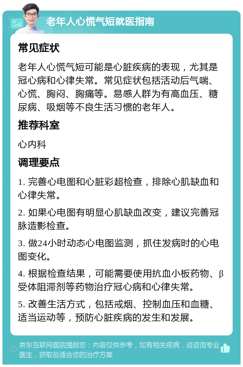 老年人心慌气短就医指南 常见症状 老年人心慌气短可能是心脏疾病的表现，尤其是冠心病和心律失常。常见症状包括活动后气喘、心慌、胸闷、胸痛等。易感人群为有高血压、糖尿病、吸烟等不良生活习惯的老年人。 推荐科室 心内科 调理要点 1. 完善心电图和心脏彩超检查，排除心肌缺血和心律失常。 2. 如果心电图有明显心肌缺血改变，建议完善冠脉造影检查。 3. 做24小时动态心电图监测，抓住发病时的心电图变化。 4. 根据检查结果，可能需要使用抗血小板药物、β受体阻滞剂等药物治疗冠心病和心律失常。 5. 改善生活方式，包括戒烟、控制血压和血糖、适当运动等，预防心脏疾病的发生和发展。