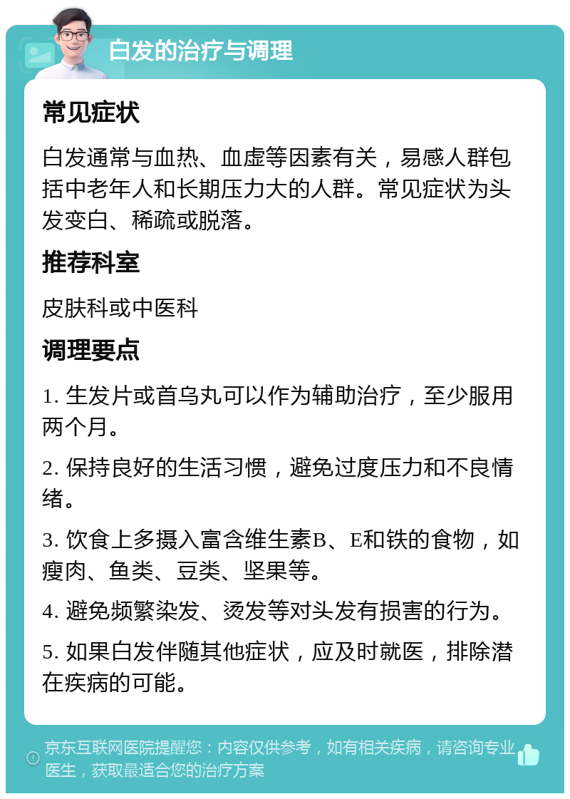 白发的治疗与调理 常见症状 白发通常与血热、血虚等因素有关，易感人群包括中老年人和长期压力大的人群。常见症状为头发变白、稀疏或脱落。 推荐科室 皮肤科或中医科 调理要点 1. 生发片或首乌丸可以作为辅助治疗，至少服用两个月。 2. 保持良好的生活习惯，避免过度压力和不良情绪。 3. 饮食上多摄入富含维生素B、E和铁的食物，如瘦肉、鱼类、豆类、坚果等。 4. 避免频繁染发、烫发等对头发有损害的行为。 5. 如果白发伴随其他症状，应及时就医，排除潜在疾病的可能。