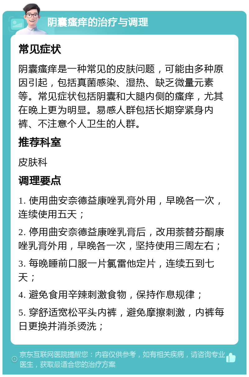 阴囊瘙痒的治疗与调理 常见症状 阴囊瘙痒是一种常见的皮肤问题，可能由多种原因引起，包括真菌感染、湿热、缺乏微量元素等。常见症状包括阴囊和大腿内侧的瘙痒，尤其在晚上更为明显。易感人群包括长期穿紧身内裤、不注意个人卫生的人群。 推荐科室 皮肤科 调理要点 1. 使用曲安奈德益康唑乳膏外用，早晚各一次，连续使用五天； 2. 停用曲安奈德益康唑乳膏后，改用萘替芬酮康唑乳膏外用，早晚各一次，坚持使用三周左右； 3. 每晚睡前口服一片氯雷他定片，连续五到七天； 4. 避免食用辛辣刺激食物，保持作息规律； 5. 穿舒适宽松平头内裤，避免摩擦刺激，内裤每日更换并消杀烫洗；